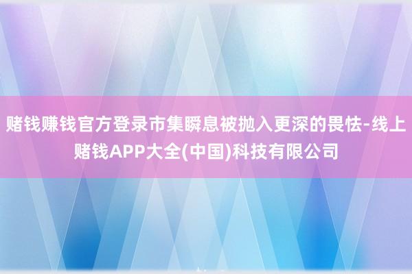 赌钱赚钱官方登录市集瞬息被抛入更深的畏怯-线上赌钱APP大全(中国)科技有限公司