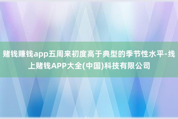 赌钱赚钱app五周来初度高于典型的季节性水平-线上赌钱APP大全(中国)科技有限公司