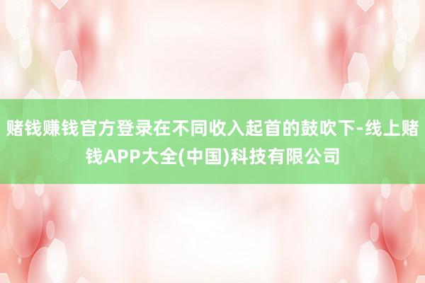 赌钱赚钱官方登录在不同收入起首的鼓吹下-线上赌钱APP大全(中国)科技有限公司