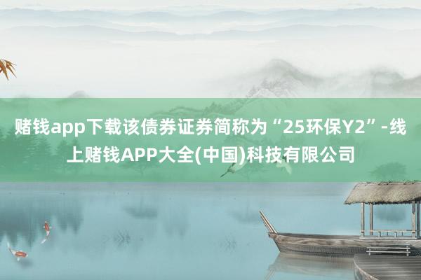 赌钱app下载该债券证券简称为“25环保Y2”-线上赌钱APP大全(中国)科技有限公司