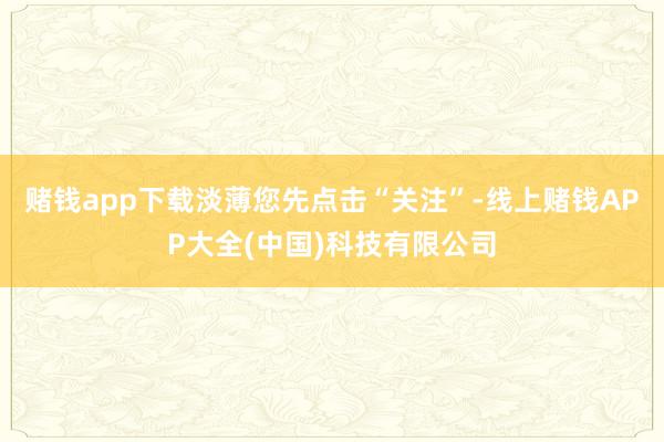 赌钱app下载淡薄您先点击“关注”-线上赌钱APP大全(中国)科技有限公司