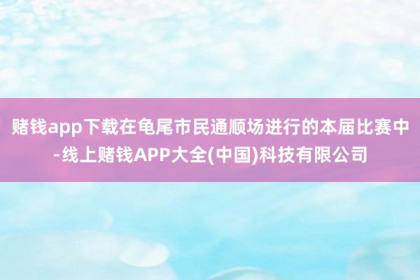 赌钱app下载　　在龟尾市民通顺场进行的本届比赛中-线上赌钱APP大全(中国)科技有限公司