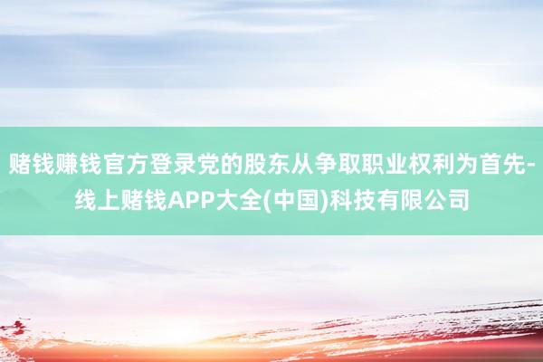 赌钱赚钱官方登录党的股东从争取职业权利为首先-线上赌钱APP大全(中国)科技有限公司