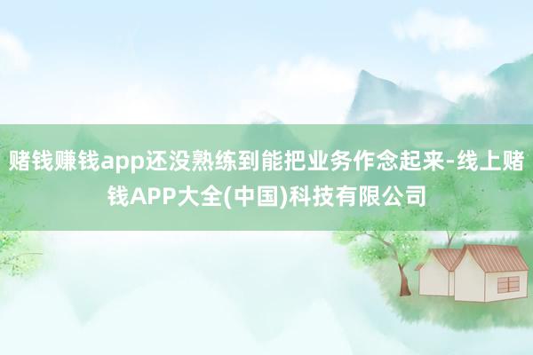赌钱赚钱app还没熟练到能把业务作念起来-线上赌钱APP大全(中国)科技有限公司