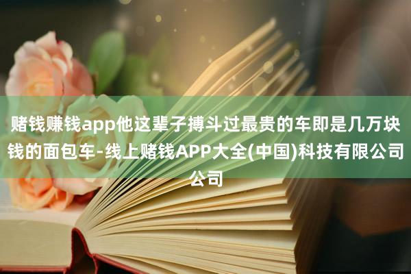 赌钱赚钱app他这辈子搏斗过最贵的车即是几万块钱的面包车-线上赌钱APP大全(中国)科技有限公司