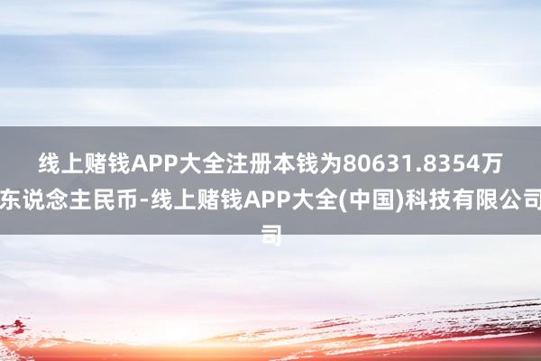 线上赌钱APP大全注册本钱为80631.8354万东说念主民币-线上赌钱APP大全(中国)科技有限公司