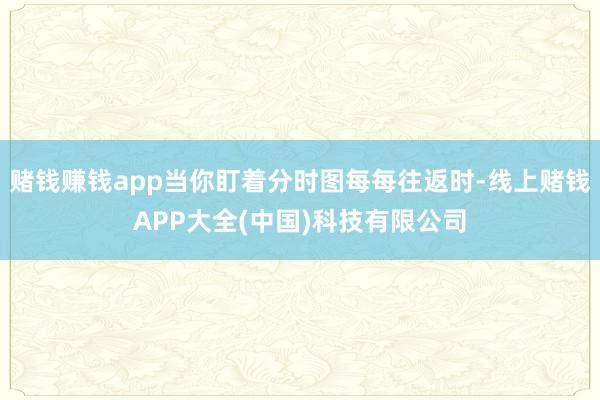 赌钱赚钱app当你盯着分时图每每往返时-线上赌钱APP大全(中国)科技有限公司
