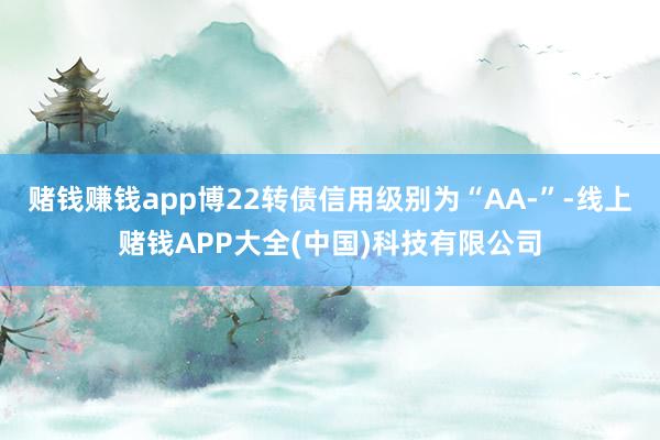 赌钱赚钱app博22转债信用级别为“AA-”-线上赌钱APP大全(中国)科技有限公司