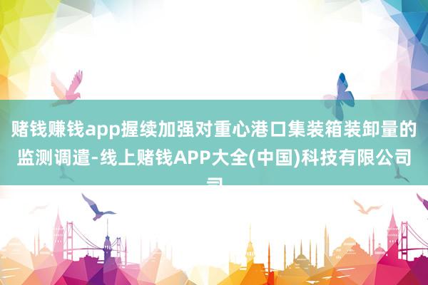 赌钱赚钱app握续加强对重心港口集装箱装卸量的监测调遣-线上赌钱APP大全(中国)科技有限公司