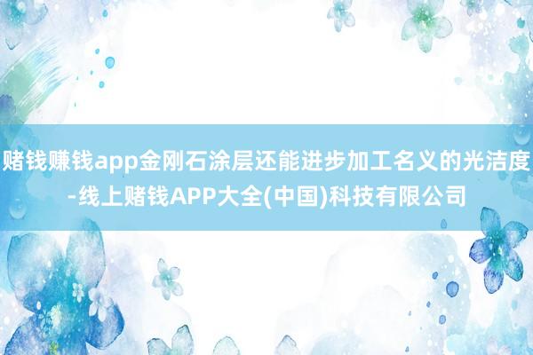 赌钱赚钱app金刚石涂层还能进步加工名义的光洁度-线上赌钱APP大全(中国)科技有限公司