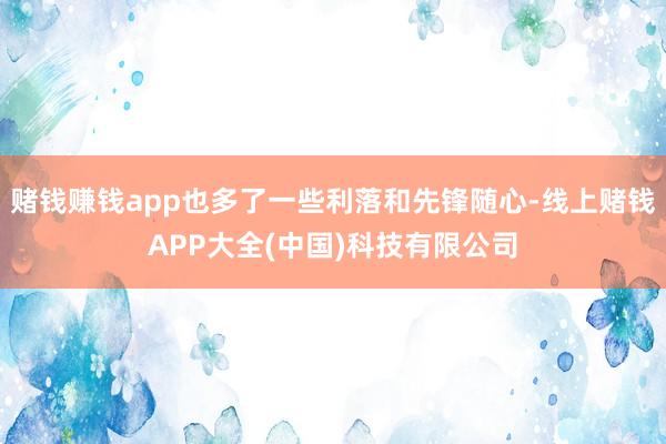 赌钱赚钱app也多了一些利落和先锋随心-线上赌钱APP大全(中国)科技有限公司