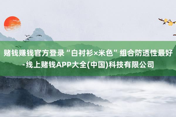 赌钱赚钱官方登录“白衬衫×米色”组合防透性最好-线上赌钱APP大全(中国)科技有限公司