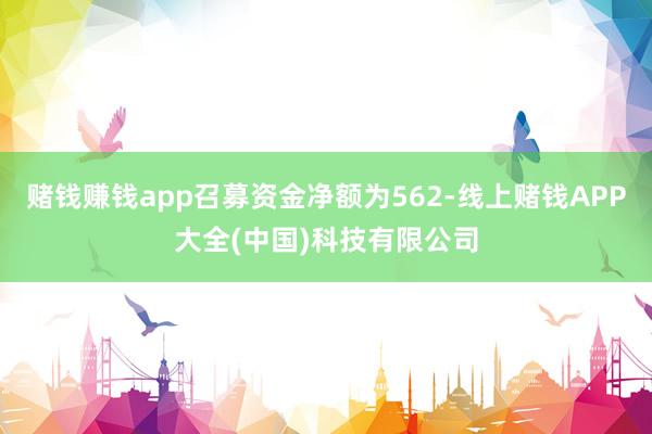 赌钱赚钱app召募资金净额为562-线上赌钱APP大全(中国)科技有限公司