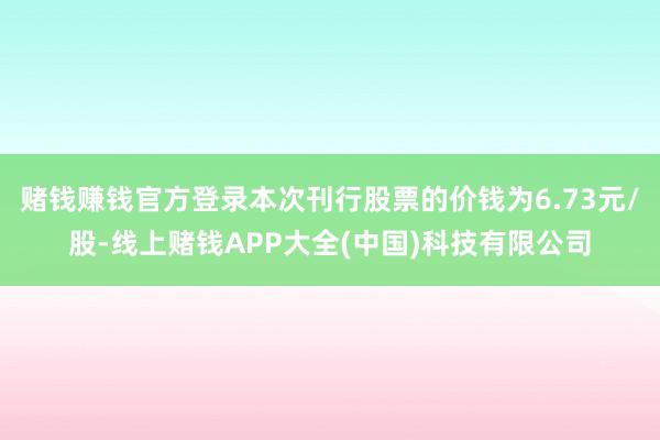 赌钱赚钱官方登录本次刊行股票的价钱为6.73元/股-线上赌钱APP大全(中国)科技有限公司