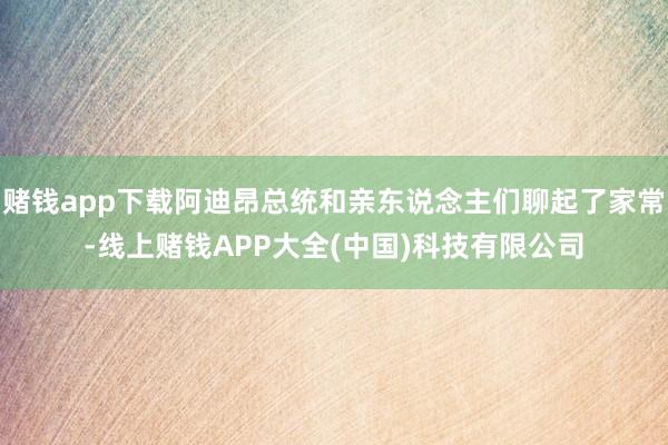 赌钱app下载阿迪昂总统和亲东说念主们聊起了家常-线上赌钱APP大全(中国)科技有限公司