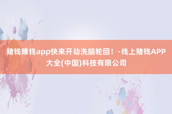 赌钱赚钱app快来开动洗脑轮回！-线上赌钱APP大全(中国)科技有限公司