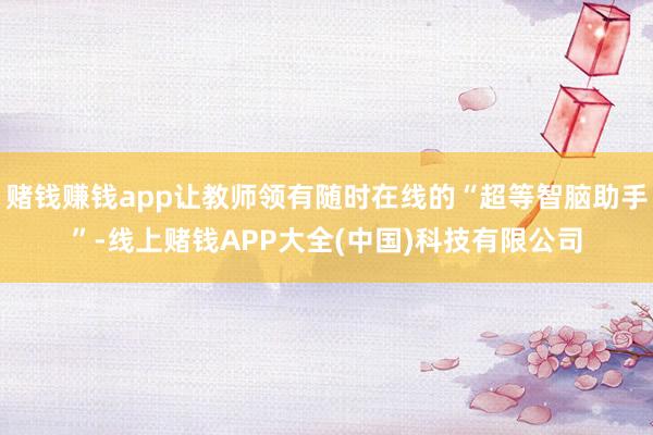 赌钱赚钱app让教师领有随时在线的“超等智脑助手”-线上赌钱APP大全(中国)科技有限公司