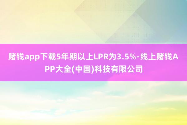 赌钱app下载5年期以上LPR为3.5%-线上赌钱APP大全(中国)科技有限公司
