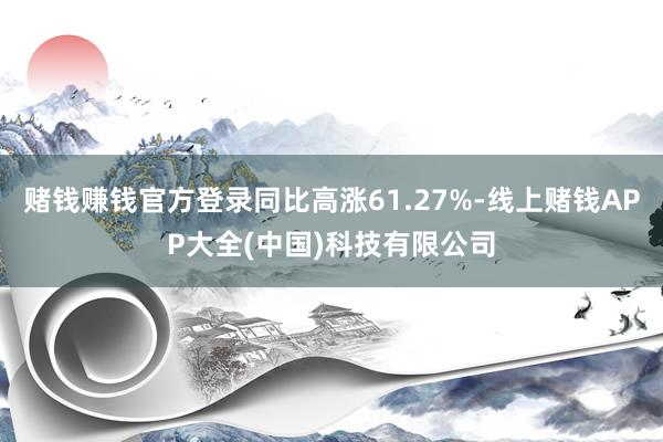 赌钱赚钱官方登录同比高涨61.27%-线上赌钱APP大全(中国)科技有限公司