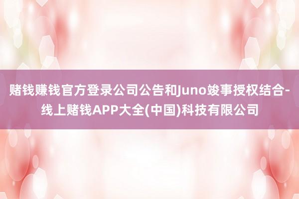 赌钱赚钱官方登录公司公告和Juno竣事授权结合-线上赌钱APP大全(中国)科技有限公司