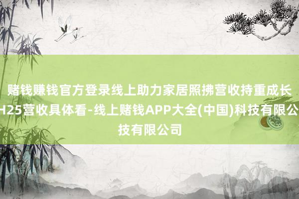赌钱赚钱官方登录线上助力家居照拂营收持重成长 1H25营收具体看-线上赌钱APP大全(中国)科技有限公司