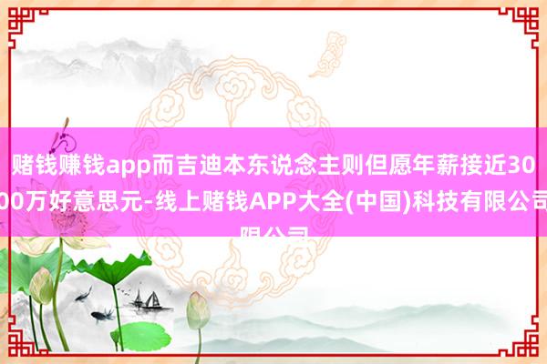 赌钱赚钱app而吉迪本东说念主则但愿年薪接近3000万好意思元-线上赌钱APP大全(中国)科技有限公司