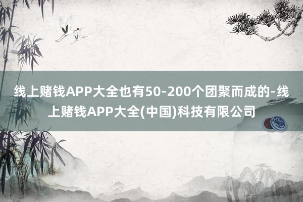线上赌钱APP大全也有50-200个团聚而成的-线上赌钱APP大全(中国)科技有限公司