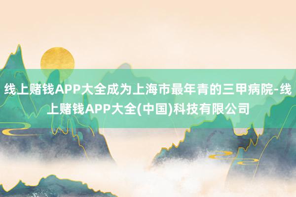 线上赌钱APP大全成为上海市最年青的三甲病院-线上赌钱APP大全(中国)科技有限公司