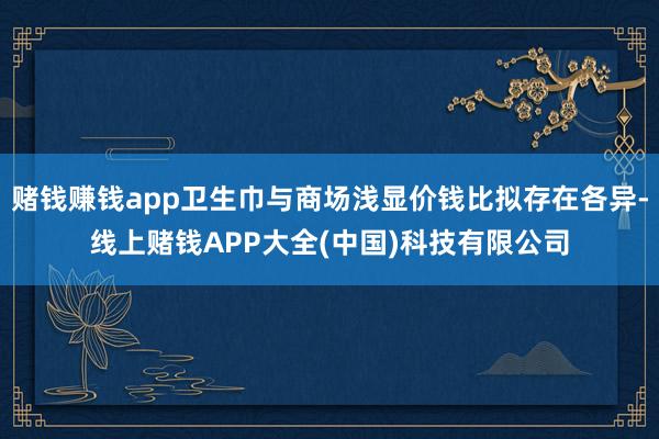 赌钱赚钱app卫生巾与商场浅显价钱比拟存在各异-线上赌钱APP大全(中国)科技有限公司