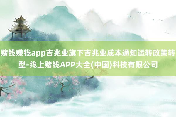 赌钱赚钱app吉兆业旗下吉兆业成本通知运转政策转型-线上赌钱APP大全(中国)科技有限公司
