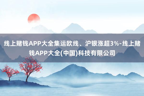 线上赌钱APP大全集运欧线、沪银涨超3%-线上赌钱APP大全(中国)科技有限公司