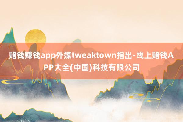 赌钱赚钱app外媒tweaktown指出-线上赌钱APP大全(中国)科技有限公司