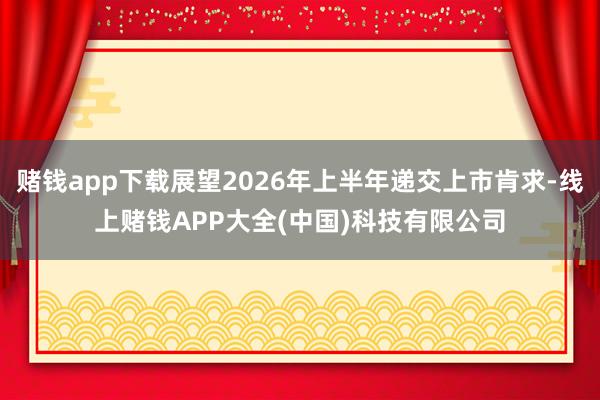 赌钱app下载展望2026年上半年递交上市肯求-线上赌钱APP大全(中国)科技有限公司