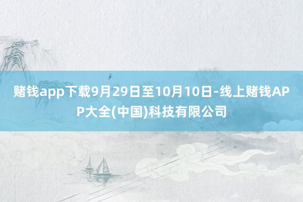 赌钱app下载9月29日至10月10日-线上赌钱APP大全(中国)科技有限公司