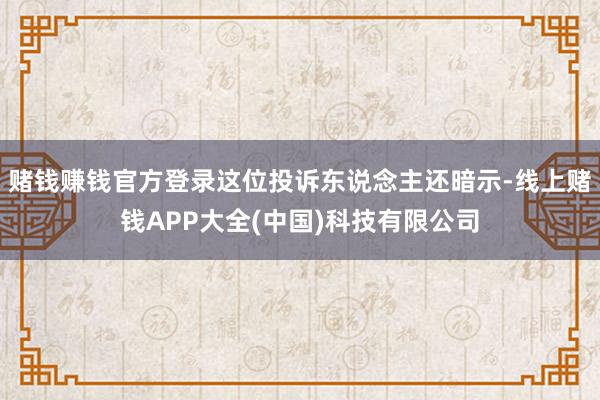 赌钱赚钱官方登录这位投诉东说念主还暗示-线上赌钱APP大全(中国)科技有限公司