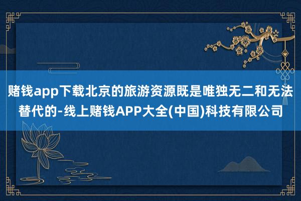 赌钱app下载北京的旅游资源既是唯独无二和无法替代的-线上赌钱APP大全(中国)科技有限公司