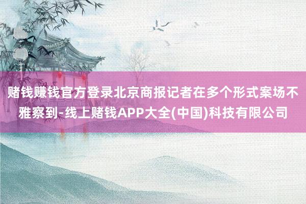 赌钱赚钱官方登录　　北京商报记者在多个形式案场不雅察到-线上赌钱APP大全(中国)科技有限公司