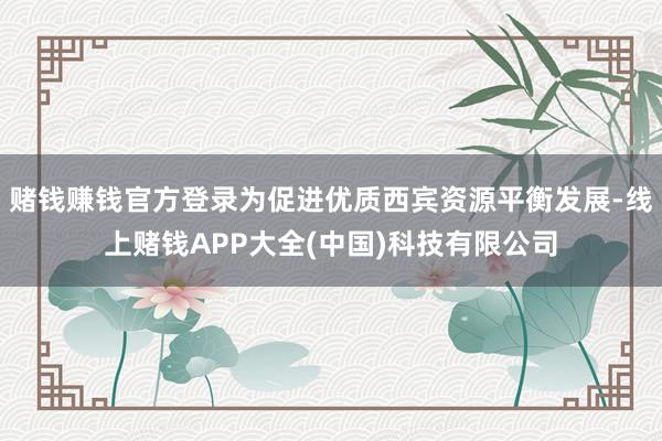 赌钱赚钱官方登录为促进优质西宾资源平衡发展-线上赌钱APP大全(中国)科技有限公司