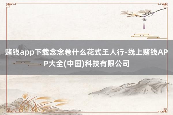 赌钱app下载念念卷什么花式王人行-线上赌钱APP大全(中国)科技有限公司