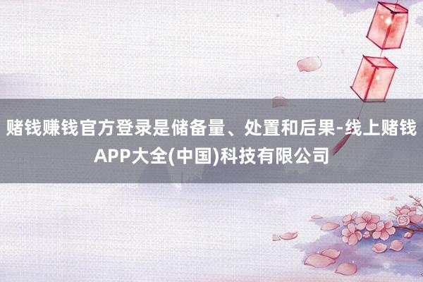 赌钱赚钱官方登录是储备量、处置和后果-线上赌钱APP大全(中国)科技有限公司