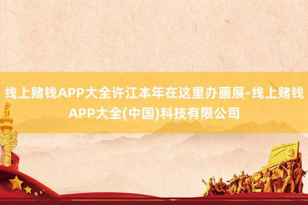 线上赌钱APP大全许江本年在这里办画展-线上赌钱APP大全(中国)科技有限公司